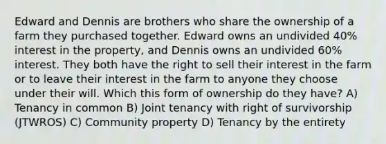 Edward and Dennis are brothers who share the ownership of a farm they purchased together. Edward owns an undivided 40% interest in the property, and Dennis owns an undivided 60% interest. They both have the right to sell their interest in the farm or to leave their interest in the farm to anyone they choose under their will. Which this form of ownership do they have? A) Tenancy in common B) Joint tenancy with right of survivorship (JTWROS) C) Community property D) Tenancy by the entirety