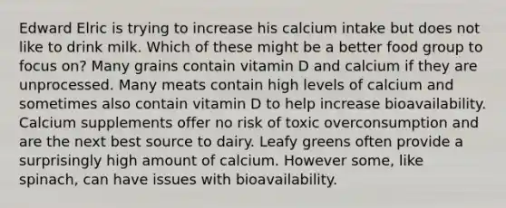 Edward Elric is trying to increase his calcium intake but does not like to drink milk. Which of these might be a better food group to focus on? Many grains contain vitamin D and calcium if they are unprocessed. Many meats contain high levels of calcium and sometimes also contain vitamin D to help increase bioavailability. Calcium supplements offer no risk of toxic overconsumption and are the next best source to dairy. Leafy greens often provide a surprisingly high amount of calcium. However some, like spinach, can have issues with bioavailability.