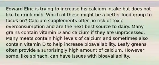 Edward Elric is trying to increase his calcium intake but does not like to drink milk. Which of these might be a better food group to focus on? Calcium supplements offer no risk of toxic overconsumption and are the next best source to dairy. Many grains contain vitamin D and calcium if they are unprocessed. Many meats contain high levels of calcium and sometimes also contain vitamin D to help increase bioavailability. Leafy greens often provide a surprisingly high amount of calcium. However some, like spinach, can have issues with bioavailability.