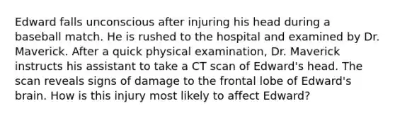 Edward falls unconscious after injuring his head during a baseball match. He is rushed to the hospital and examined by Dr. Maverick. After a quick physical examination, Dr. Maverick instructs his assistant to take a CT scan of Edward's head. The scan reveals signs of damage to the frontal lobe of Edward's brain. How is this injury most likely to affect Edward?