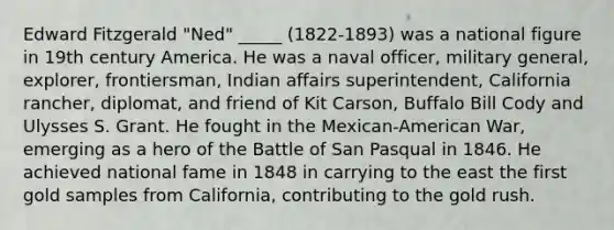 Edward Fitzgerald "Ned" _____ (1822-1893) was a national figure in 19th century America. He was a naval officer, military general, explorer, frontiersman, Indian affairs superintendent, California rancher, diplomat, and friend of Kit Carson, Buffalo Bill Cody and Ulysses S. Grant. He fought in the Mexican-American War, emerging as a hero of the Battle of San Pasqual in 1846. He achieved national fame in 1848 in carrying to the east the first gold samples from California, contributing to the gold rush.