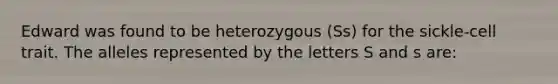 Edward was found to be heterozygous (Ss) for the sickle-cell trait. The alleles represented by the letters S and s are: