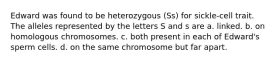 Edward was found to be heterozygous (Ss) for sickle-cell trait. The alleles represented by the letters S and s are a. linked. b. on homologous chromosomes. c. both present in each of Edward's sperm cells. d. on the same chromosome but far apart.