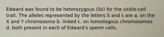 Edward was found to be heterozygous (Ss) for the sickle-cell trait. The alleles represented by the letters S and s are a. on the X and Y chromosome b. linked c. on homologous chromosomes d. both present in each of Edward's sperm cells.