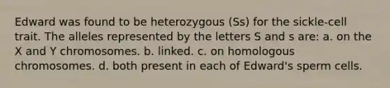 Edward was found to be heterozygous (Ss) for the sickle-cell trait. The alleles represented by the letters S and s are: a. on the X and Y chromosomes. b. linked. c. on homologous chromosomes. d. both present in each of Edward's sperm cells.