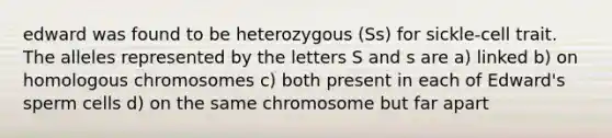 edward was found to be heterozygous (Ss) for sickle-cell trait. The alleles represented by the letters S and s are a) linked b) on homologous chromosomes c) both present in each of Edward's sperm cells d) on the same chromosome but far apart