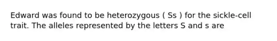 Edward was found to be heterozygous ( Ss ) for the sickle-cell trait. The alleles represented by the letters S and s are