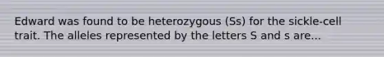 Edward was found to be heterozygous (Ss) for the sickle-cell trait. The alleles represented by the letters S and s are...