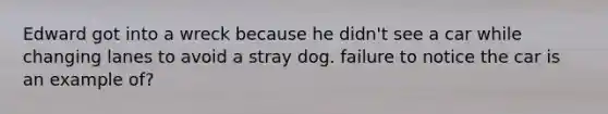 Edward got into a wreck because he didn't see a car while changing lanes to avoid a stray dog. failure to notice the car is an example of?