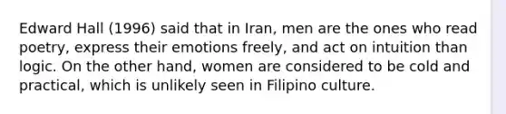 Edward Hall (1996) said that in Iran, men are the ones who read poetry, express their emotions freely, and act on intuition than logic. On the other hand, women are considered to be cold and practical, which is unlikely seen in Filipino culture.