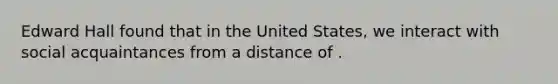 Edward Hall found that in the United States, we interact with social acquaintances from a distance of .