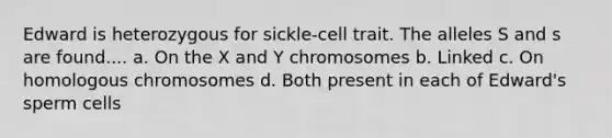 Edward is heterozygous for sickle-cell trait. The alleles S and s are found.... a. On the X and Y chromosomes b. Linked c. On homologous chromosomes d. Both present in each of Edward's sperm cells