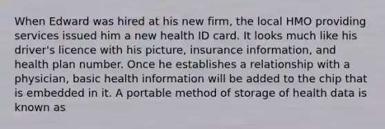 When Edward was hired at his new firm, the local HMO providing services issued him a new health ID card. It looks much like his driver's licence with his picture, insurance information, and health plan number. Once he establishes a relationship with a physician, basic health information will be added to the chip that is embedded in it. A portable method of storage of health data is known as