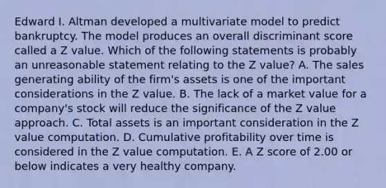 Edward I. Altman developed a multivariate model to predict bankruptcy. The model produces an overall discriminant score called a Z value. Which of the following statements is probably an unreasonable statement relating to the Z value? A. The sales generating ability of the firm's assets is one of the important considerations in the Z value. B. The lack of a market value for a company's stock will reduce the significance of the Z value approach. C. Total assets is an important consideration in the Z value computation. D. Cumulative profitability over time is considered in the Z value computation. E. A Z score of 2.00 or below indicates a very healthy company.