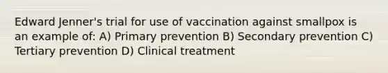 Edward Jenner's trial for use of vaccination against smallpox is an example of: A) Primary prevention B) Secondary prevention C) Tertiary prevention D) Clinical treatment