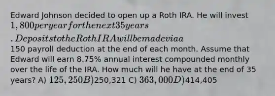 Edward Johnson decided to open up a Roth IRA. He will invest 1,800 per year for the next 35 years. Deposits to the Roth IRA will be made via a150 payroll deduction at the end of each month. Assume that Edward will earn 8.75% annual interest compounded monthly over the life of the IRA. How much will he have at the end of 35 years? A) 125,250 B)250,321 C) 363,000 D)414,405