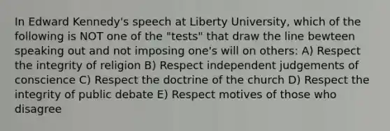 In Edward Kennedy's speech at Liberty University, which of the following is NOT one of the "tests" that draw the line bewteen speaking out and not imposing one's will on others: A) Respect the integrity of religion B) Respect independent judgements of conscience C) Respect the doctrine of the church D) Respect the integrity of public debate E) Respect motives of those who disagree