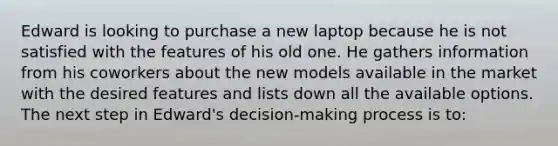 Edward is looking to purchase a new laptop because he is not satisfied with the features of his old one. He gathers information from his coworkers about the new models available in the market with the desired features and lists down all the available options. The next step in Edward's decision-making process is to: