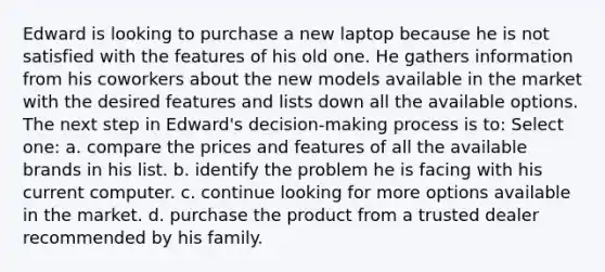 Edward is looking to purchase a new laptop because he is not satisfied with the features of his old one. He gathers information from his coworkers about the new models available in the market with the desired features and lists down all the available options. The next step in Edward's decision-making process is to: Select one: a. compare the prices and features of all the available brands in his list. b. identify the problem he is facing with his current computer. c. continue looking for more options available in the market. d. purchase the product from a trusted dealer recommended by his family.