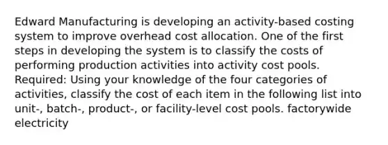 Edward Manufacturing is developing an activity-based costing system to improve overhead cost allocation. One of the first steps in developing the system is to classify the costs of performing production activities into activity cost pools. Required: Using your knowledge of the four categories of activities, classify the cost of each item in the following list into unit-, batch-, product-, or facility-level cost pools. factorywide electricity