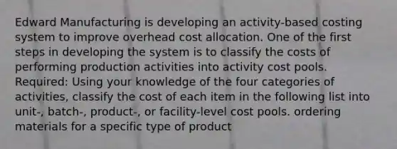 Edward Manufacturing is developing an activity-based costing system to improve overhead cost allocation. One of the first steps in developing the system is to classify the costs of performing production activities into activity cost pools. Required: Using your knowledge of the four categories of activities, classify the cost of each item in the following list into unit-, batch-, product-, or facility-level cost pools. ordering materials for a specific type of product