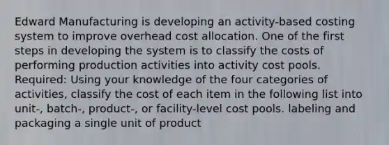 Edward Manufacturing is developing an activity-based costing system to improve overhead cost allocation. One of the first steps in developing the system is to classify the costs of performing production activities into activity cost pools. Required: Using your knowledge of the four categories of activities, classify the cost of each item in the following list into unit-, batch-, product-, or facility-level cost pools. labeling and packaging a single unit of product