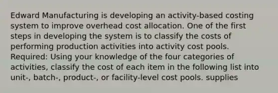 Edward Manufacturing is developing an activity-based costing system to improve overhead cost allocation. One of the first steps in developing the system is to classify the costs of performing production activities into activity cost pools. Required: Using your knowledge of the four categories of activities, classify the cost of each item in the following list into unit-, batch-, product-, or facility-level cost pools. supplies