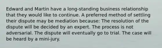 Edward and Martin have a long-standing business relationship that they would like to continue. A preferred method of settling their dispute may be mediation because: The resolution of the dispute will be decided by an expert. The process is not adversarial. The dispute will eventually go to trial. The case will be heard by a mini-jury.