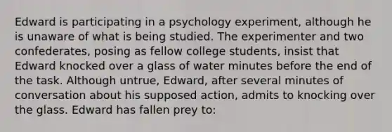 Edward is participating in a psychology experiment, although he is unaware of what is being studied. The experimenter and two confederates, posing as fellow college students, insist that Edward knocked over a glass of water minutes before the end of the task. Although untrue, Edward, after several minutes of conversation about his supposed action, admits to knocking over the glass. Edward has fallen prey to: