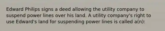 Edward Philips signs a deed allowing the utility company to suspend power lines over his land. A utility company's right to use Edward's land for suspending power lines is called a(n):