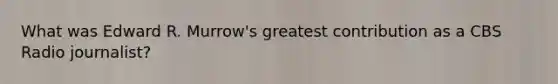 What was Edward R. Murrow's greatest contribution as a CBS Radio journalist?