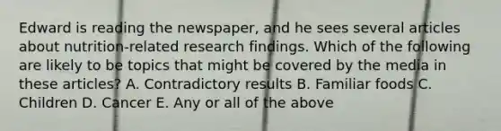 Edward is reading the newspaper, and he sees several articles about nutrition-related research findings. Which of the following are likely to be topics that might be covered by the media in these articles? A. Contradictory results B. Familiar foods C. Children D. Cancer E. Any or all of the above