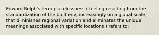 Edward Relph's term placelessness ( feeling resulting from the standardization of the built env, increasingly on a global scale, that diminishes regional variation and eliminates the unique meanings associated with specific locations ) refers to: