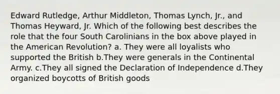 Edward Rutledge, Arthur Middleton, Thomas Lynch, Jr., and Thomas Heyward, Jr. Which of the following best describes the role that the four South Carolinians in the box above played in the American Revolution? a. They were all loyalists who supported the British b.They were generals in the Continental Army. c.They all signed the Declaration of Independence d.They organized boycotts of British goods