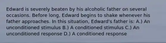 Edward is severely beaten by his alcoholic father on several occasions. Before long, Edward begins to shake whenever his father approaches. In this situation, Edward's father is: A.) An unconditioned stimulus B.) A conditioned stimulus C.) An unconditioned response D.) A conditioned response