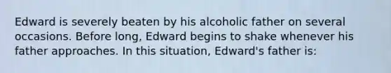 Edward is severely beaten by his alcoholic father on several occasions. Before long, Edward begins to shake whenever his father approaches. In this situation, Edward's father is: