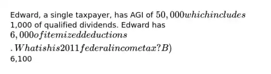 Edward, a single taxpayer, has AGI of 50,000 which includes1,000 of qualified dividends. Edward has 6,000 of itemized deductions. What is his 2011 federal income tax? B)6,100