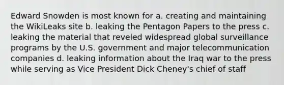 Edward Snowden is most known for a. creating and maintaining the WikiLeaks site b. leaking the Pentagon Papers to the press c. leaking the material that reveled widespread global surveillance programs by the U.S. government and major telecommunication companies d. leaking information about the Iraq war to the press while serving as Vice President Dick Cheney's chief of staff