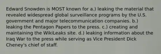 Edward Snowden is MOST known for a.) leaking the material that revealed widespread global surveillance programs by the U.S. government and major telecommunication companies. b.) leaking the Pentagon Papers to the press. c.) creating and maintaining the WikiLeaks site. d.) leaking information about the Iraq War to the press while serving as Vice President Dick Cheney's chief of staff.