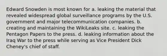 Edward Snowden is most known for a. leaking the material that revealed widespread global surveillance programs by the U.S. government and major telecommunication companies. b. creating and maintaining the WikiLeaks site. c. leaking the Pentagon Papers to the press. d. leaking information about the Iraq War to the press while serving as Vice President Dick Cheney's chief of staff.