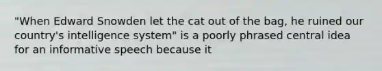 "When Edward Snowden let the cat out of the bag, he ruined our country's intelligence system" is a poorly phrased central idea for an informative speech because it