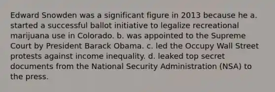 Edward Snowden was a significant figure in 2013 because he a. started a successful ballot initiative to legalize recreational marijuana use in Colorado. b. was appointed to the Supreme Court by President Barack Obama. c. led the Occupy Wall Street protests against income inequality. d. leaked top secret documents from the National Security Administration (NSA) to the press.