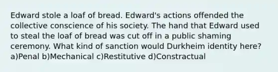 Edward stole a loaf of bread. Edward's actions offended the collective conscience of his society. The hand that Edward used to steal the loaf of bread was cut off in a public shaming ceremony. What kind of sanction would Durkheim identity here? a)Penal b)Mechanical c)Restitutive d)Constractual