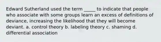 Edward Sutherland used the term _____ to indicate that people who associate with some groups learn an excess of definitions of deviance, increasing the likelihood that they will become deviant. a. control theory b. labeling theory c. shaming d. differential association