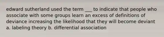 edward sutherland used the term ___ to indicate that people who associate with some groups learn an excess of definitions of deviance increasing the likelihood that they will become deviant a. labeling theory b. differential association