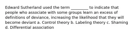 Edward Sutherland used the term _________ to indicate that people who associate with some groups learn an excess of definitions of deviance, increasing the likelihood that they will become deviant a. Control theory b. Labeling theory c. Shaming d. Differential association