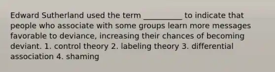 Edward Sutherland used the term __________ to indicate that people who associate with some groups learn more messages favorable to deviance, increasing their chances of becoming deviant. 1. control theory 2. labeling theory 3. differential association 4. shaming