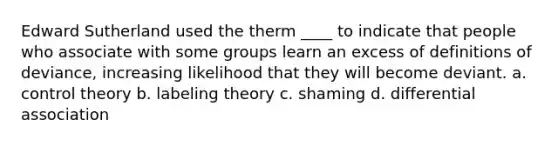 Edward Sutherland used the therm ____ to indicate that people who associate with some groups learn an excess of definitions of deviance, increasing likelihood that they will become deviant. a. control theory b. labeling theory c. shaming d. differential association