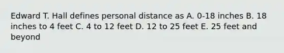 Edward T. Hall defines personal distance as A. 0-18 inches B. 18 inches to 4 feet C. 4 to 12 feet D. 12 to 25 feet E. 25 feet and beyond