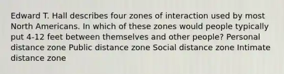 Edward T. Hall describes four zones of interaction used by most North Americans. In which of these zones would people typically put 4-12 feet between themselves and other people? Personal distance zone Public distance zone Social distance zone Intimate distance zone